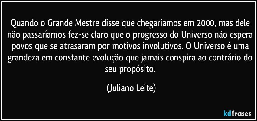 Quando o Grande Mestre disse que chegaríamos em 2000, mas dele não passaríamos fez-se claro que o progresso do Universo não espera povos que se atrasaram por motivos involutivos. O Universo é uma grandeza em constante evolução que jamais conspira ao contrário do seu propósito. (Juliano Leite)