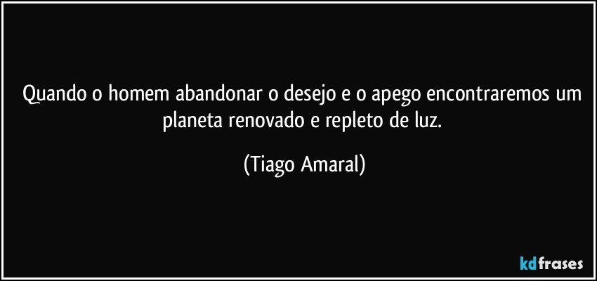 Quando o homem abandonar o desejo e o apego encontraremos um planeta renovado e repleto de luz. (Tiago Amaral)