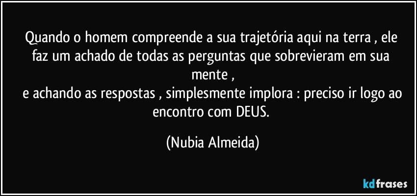 Quando  o homem  compreende a  sua trajetória aqui na terra , ele faz um achado de todas as perguntas que sobrevieram em sua mente ,
 e achando as respostas , simplesmente implora : preciso ir logo ao encontro com DEUS. (Nubia Almeida)
