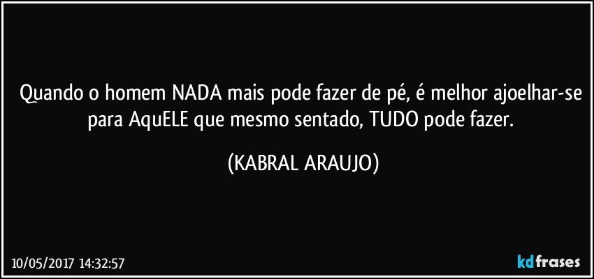 Quando o homem NADA mais pode fazer de pé, é melhor ajoelhar-se para AquELE que mesmo sentado, TUDO pode fazer. (KABRAL ARAUJO)