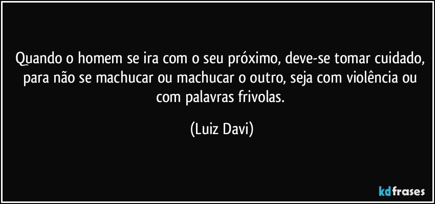 Quando o homem se ira com o seu próximo, deve-se tomar cuidado, para não se machucar ou machucar o outro, seja com violência ou com palavras frivolas. (Luiz Davi)