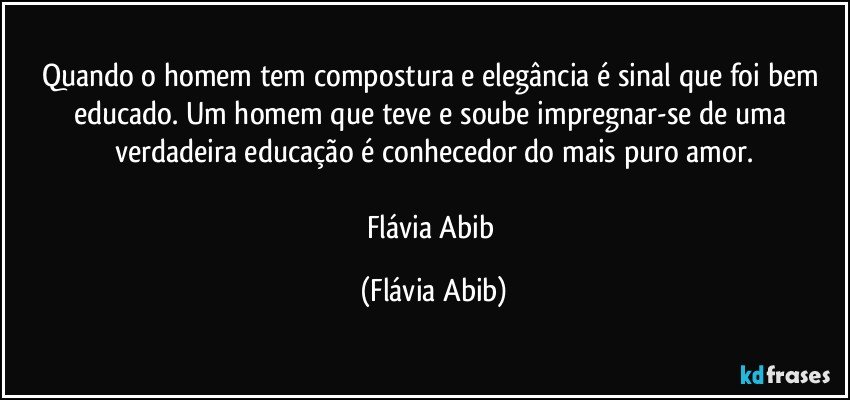 Quando o homem tem compostura e elegância é sinal que foi bem educado. Um homem que teve e soube impregnar-se de uma verdadeira educação é conhecedor do mais puro amor.

Flávia Abib (Flávia Abib)