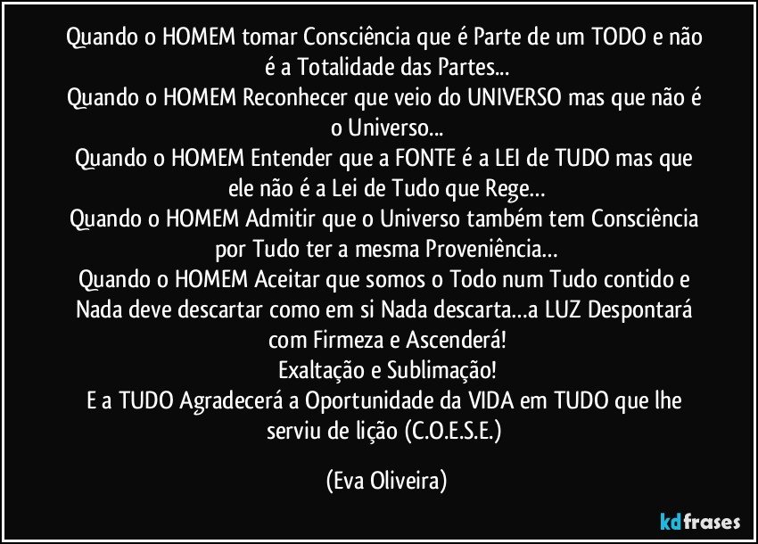 Quando o HOMEM tomar Consciência que é Parte de um TODO e não é a Totalidade das Partes...
Quando o HOMEM Reconhecer que veio do UNIVERSO mas que não é o Universo...
Quando o HOMEM Entender que a FONTE é a LEI de TUDO mas que ele não é a Lei de Tudo que Rege…
Quando o HOMEM Admitir que o Universo também tem Consciência por Tudo ter a mesma Proveniência…
Quando o HOMEM Aceitar que somos o Todo num Tudo contido e Nada deve descartar como em si Nada descarta…a LUZ Despontará com Firmeza e Ascenderá!
Exaltação e Sublimação!
E a TUDO Agradecerá a Oportunidade da VIDA em TUDO que lhe serviu de lição (C.O.E.S.E.) (Eva Oliveira)