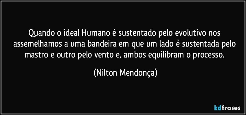 Quando o ideal Humano é sustentado pelo evolutivo nos assemelhamos a uma bandeira em que um lado é sustentada pelo mastro e outro pelo vento e, ambos equilibram o processo. (Nilton Mendonça)