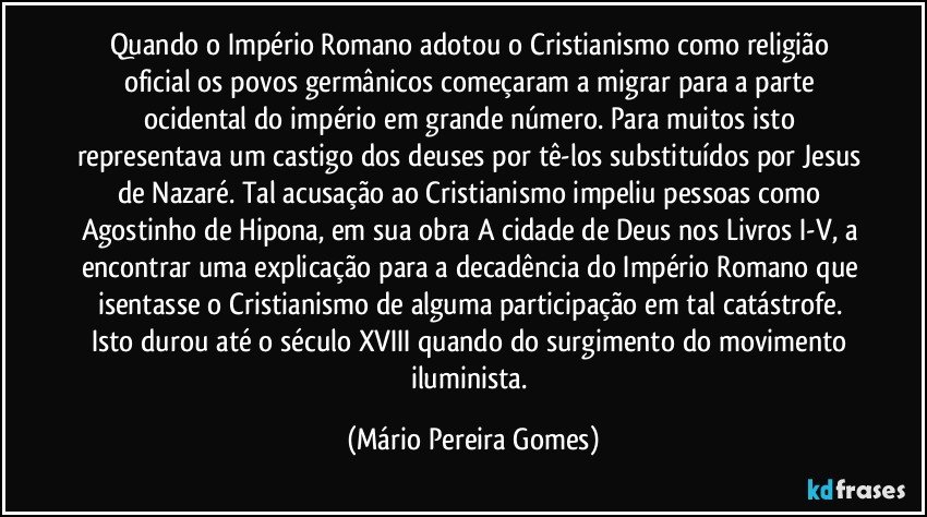 Quando o Império Romano adotou o Cristianismo como religião oficial os povos germânicos começaram a migrar para a parte ocidental do império em grande número. Para muitos isto representava um castigo dos deuses por tê-los substituídos por Jesus de Nazaré. Tal acusação ao Cristianismo impeliu pessoas como Agostinho de Hipona, em sua obra A cidade de Deus nos Livros I-V, a encontrar uma explicação para a decadência do Império Romano que isentasse o Cristianismo de alguma participação em tal catástrofe. Isto durou até o século XVIII quando do surgimento do movimento iluminista. (Mário Pereira Gomes)