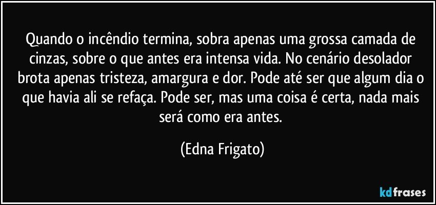 Quando o incêndio termina, sobra apenas uma grossa camada de cinzas, sobre o que antes era intensa vida. No cenário desolador brota apenas tristeza, amargura e dor. Pode até ser que algum dia o que havia ali se refaça. Pode ser, mas uma coisa é certa, nada mais será como era antes. (Edna Frigato)