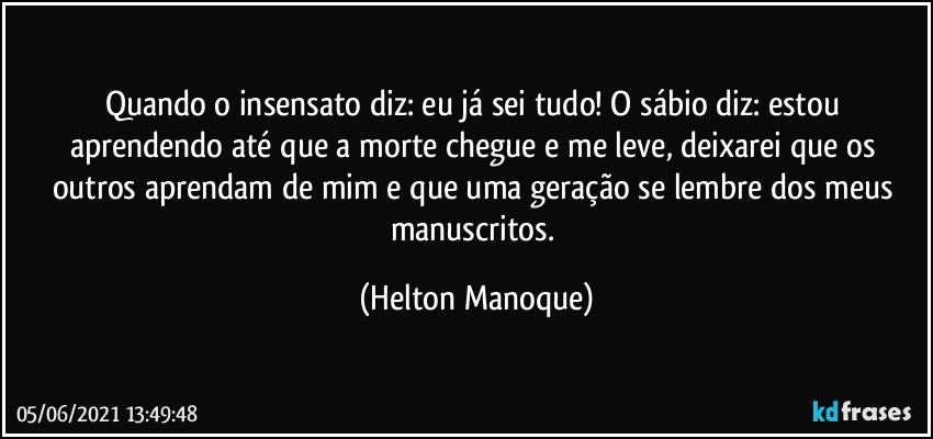 Quando o insensato diz: eu já sei tudo! O sábio diz: estou aprendendo até que a morte chegue e me leve,  deixarei que os outros aprendam de mim e que uma geração se lembre dos meus manuscritos. (Helton Manoque)