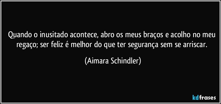 Quando o inusitado acontece, abro os meus braços e acolho no meu regaço; ser feliz é melhor do que ter segurança sem se arriscar. (Aimara Schindler)