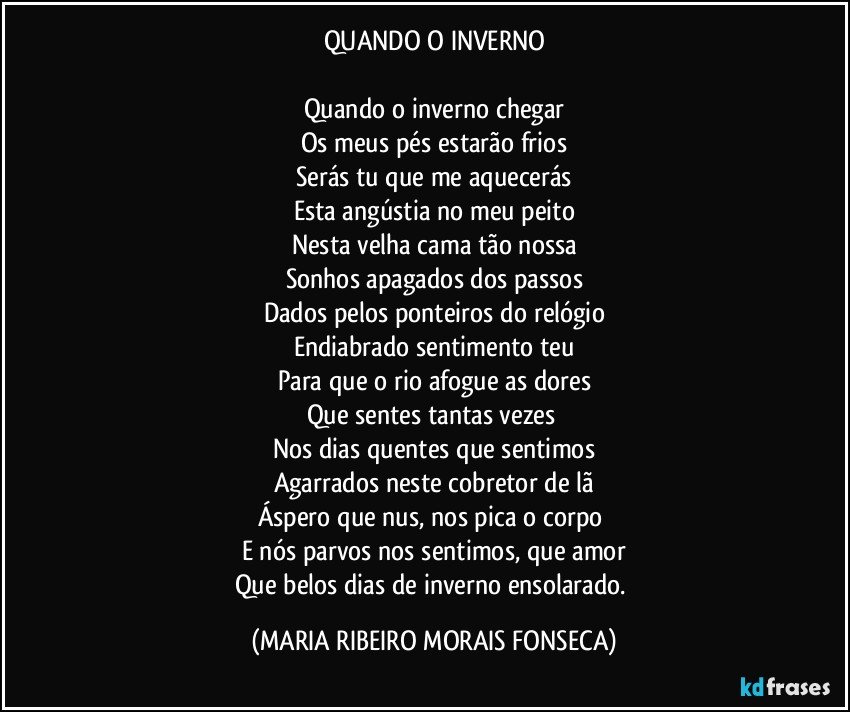 QUANDO O INVERNO

Quando o inverno chegar
Os meus pés estarão frios
Serás tu que me aquecerás
Esta angústia no meu peito
Nesta velha cama tão nossa
Sonhos apagados dos passos
Dados pelos ponteiros do relógio
Endiabrado sentimento teu
Para que o rio afogue as dores
Que sentes tantas vezes 
Nos dias quentes que sentimos
Agarrados neste cobretor de lã
Áspero que nus, nos pica o corpo 
E nós parvos nos sentimos, que amor
Que belos dias de inverno ensolarado. (MARIA RIBEIRO MORAIS FONSECA)