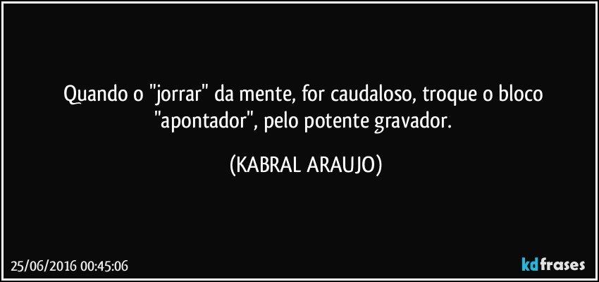 Quando o "jorrar" da mente, for caudaloso, troque o bloco "apontador", pelo potente gravador. (KABRAL ARAUJO)