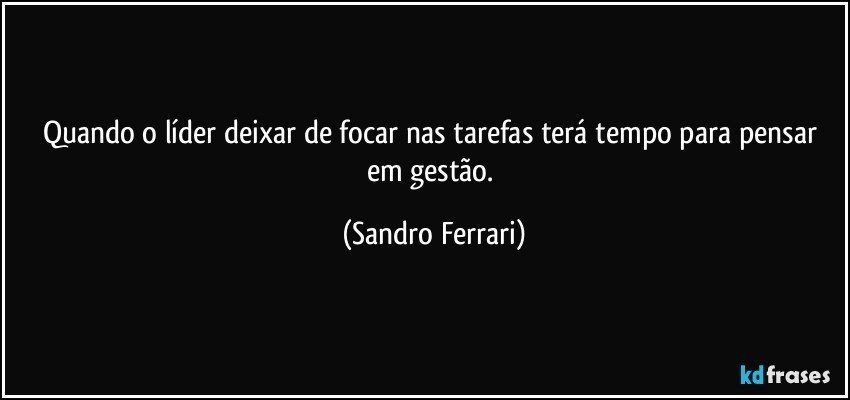 Quando o líder deixar de focar nas tarefas terá tempo para pensar em gestão. (Sandro Ferrari)