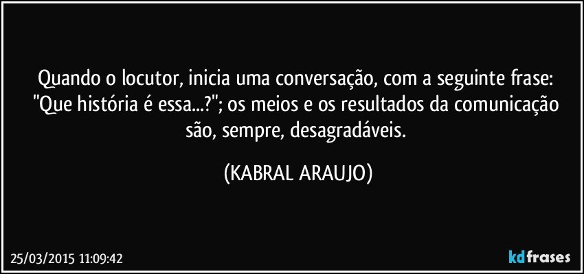 Quando o locutor, inicia uma conversação, com a seguinte frase: "Que história é essa...?"; os meios e os resultados da comunicação são, sempre, desagradáveis. (KABRAL ARAUJO)