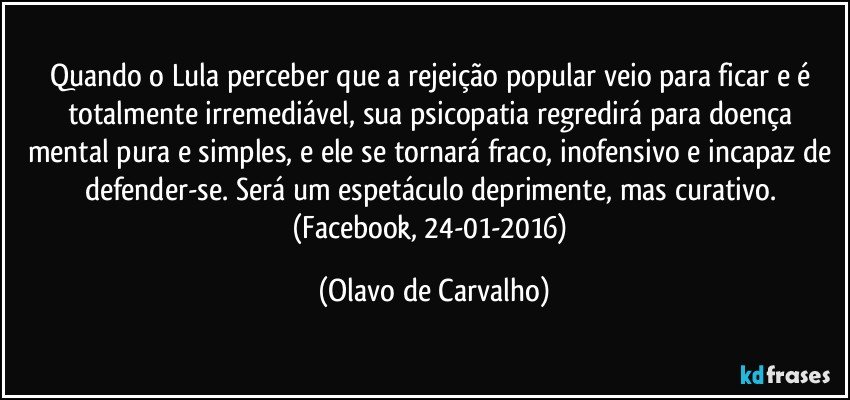 Quando o Lula perceber que a rejeição popular veio para ficar e é totalmente irremediável, sua psicopatia regredirá para doença mental pura e simples, e ele se tornará fraco, inofensivo e incapaz de defender-se. Será um espetáculo deprimente, mas curativo. (Facebook, 24-01-2016) (Olavo de Carvalho)