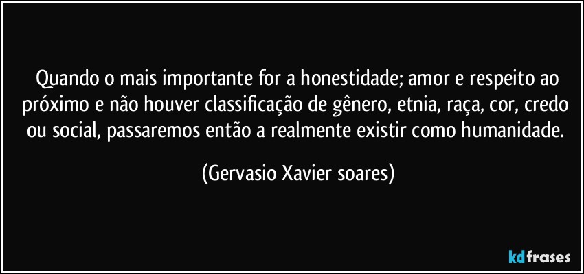 ⁠Quando o mais importante for a honestidade; amor e respeito ao próximo e não houver classificação de gênero, etnia, raça, cor, credo ou social, passaremos então a realmente existir como humanidade. (Gervasio Xavier soares)