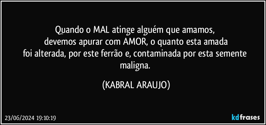 Quando o MAL atinge alguém que amamos, 
devemos apurar com AMOR, o quanto esta amada
foi alterada, por este ferrão e, contaminada por esta semente maligna. (KABRAL ARAUJO)