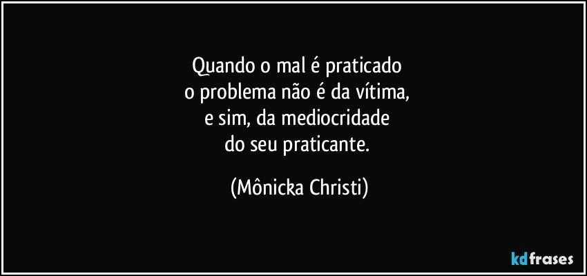 Quando o mal é praticado 
o problema não é da vítima, 
e sim, da mediocridade 
do seu praticante. (Mônicka Christi)