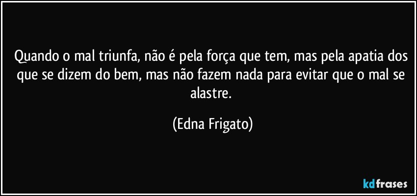 Quando o mal triunfa, não é pela força que tem, mas pela apatia dos que se dizem do bem, mas  não fazem nada para evitar que o mal se alastre. (Edna Frigato)