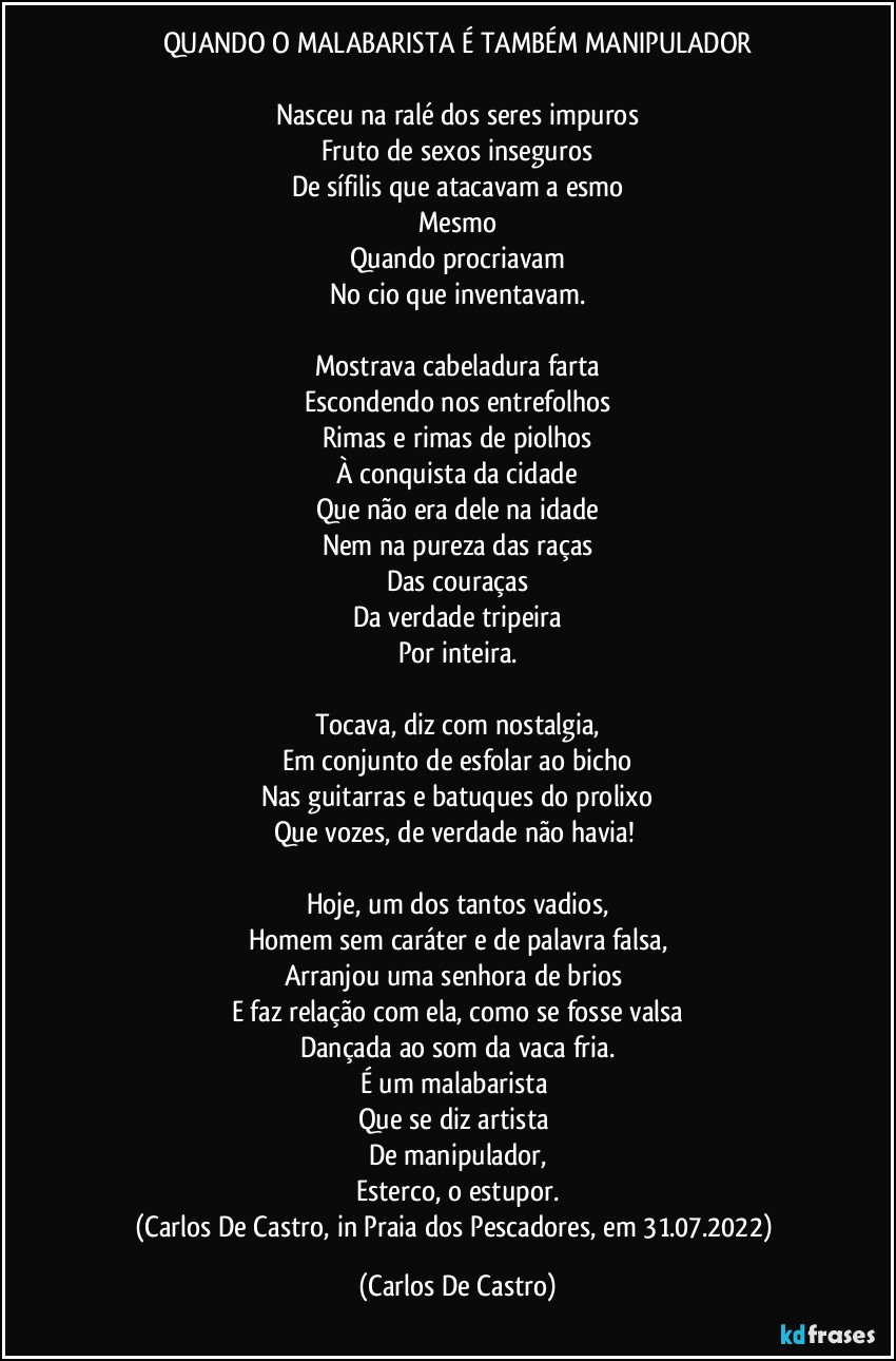 QUANDO O MALABARISTA É TAMBÉM MANIPULADOR

Nasceu na ralé dos seres impuros
Fruto de sexos inseguros
De sífilis que atacavam a esmo
Mesmo
Quando procriavam
No cio que inventavam.

Mostrava cabeladura farta
Escondendo nos entrefolhos
Rimas e rimas de piolhos
À conquista da cidade
Que não era dele na idade
Nem na pureza das raças
Das couraças
Da verdade tripeira
Por inteira.

Tocava, diz com nostalgia,
Em conjunto de esfolar ao bicho
Nas guitarras e batuques do prolixo
Que vozes, de verdade não havia! 

Hoje, um dos tantos vadios,
Homem sem caráter e de palavra falsa,
Arranjou uma senhora de brios 
E faz relação com ela, como se fosse valsa
Dançada ao som da vaca fria.
É um malabarista 
Que se diz artista 
De manipulador,
Esterco, o estupor.
(Carlos De Castro, in Praia dos Pescadores, em 31.07.2022) (Carlos De Castro)