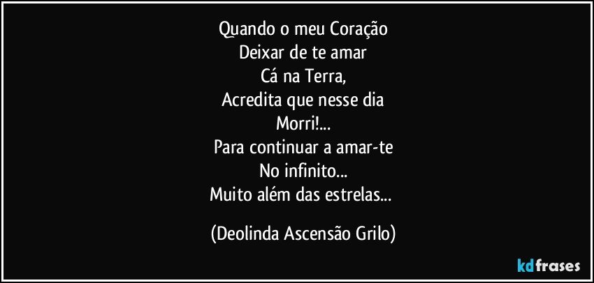 Quando o meu Coração
Deixar de te amar
Cá na Terra,
Acredita que nesse dia
Morri!...
Para continuar a amar-te
No infinito...
Muito além das estrelas... (Deolinda Ascensão Grilo)