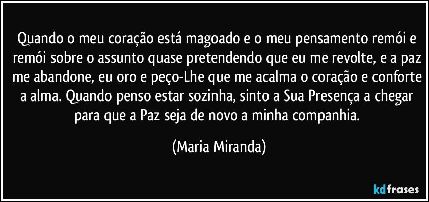 Quando o meu coração está magoado e o meu pensamento remói e remói sobre o assunto quase pretendendo que eu me revolte, e a paz me abandone, eu oro e peço-Lhe que me acalma o coração e conforte a alma. Quando penso estar sozinha, sinto a Sua Presença a chegar para que a Paz seja de novo a minha companhia. (Maria Miranda)