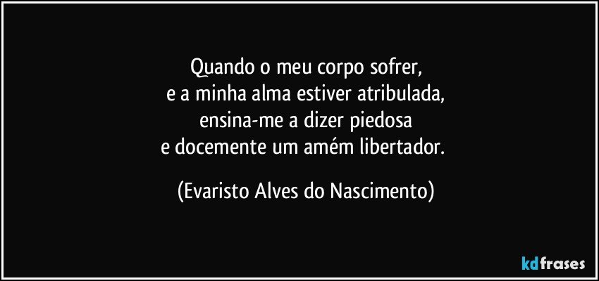 Quando o meu corpo sofrer,
e a minha alma estiver atribulada,
ensina-me a dizer piedosa
e docemente um amém libertador. (Evaristo Alves do Nascimento)