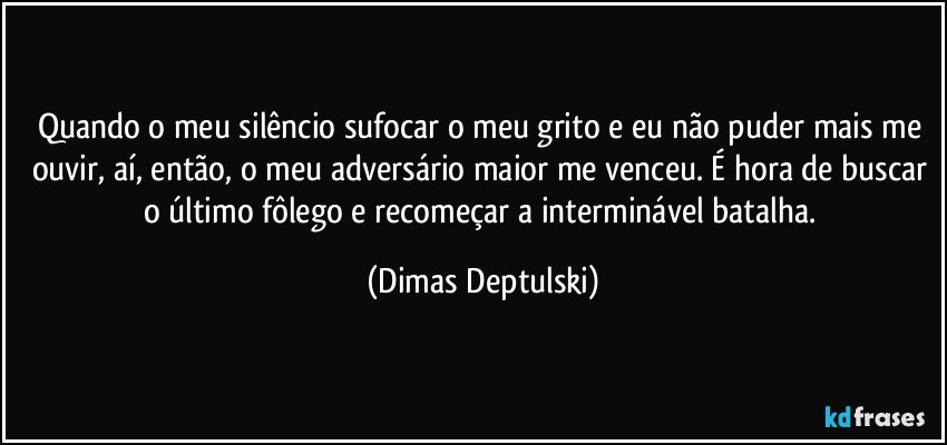 Quando o meu silêncio sufocar o meu grito e eu não puder mais me ouvir, aí, então, o meu adversário maior me venceu. É hora de buscar o último fôlego e recomeçar a interminável batalha. (Dimas Deptulski)