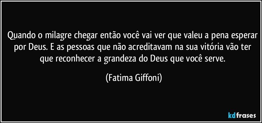 Quando o milagre chegar então você vai ver que valeu a pena esperar por Deus. E as pessoas que não acreditavam na sua vitória vão ter que reconhecer a grandeza do Deus que você serve. (Fatima Giffoni)