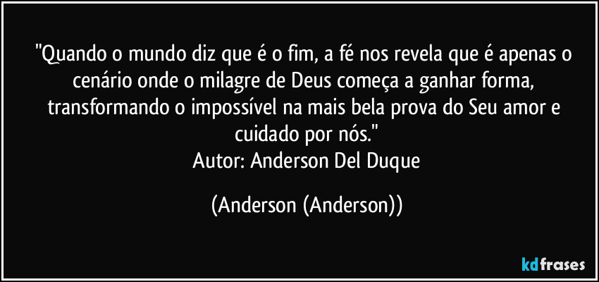 "Quando o mundo diz que é o fim, a fé nos revela que é apenas o cenário onde o milagre de Deus começa a ganhar forma, transformando o impossível na mais bela prova do Seu amor e cuidado por nós."
​Autor: Anderson Del Duque (Anderson (Anderson))