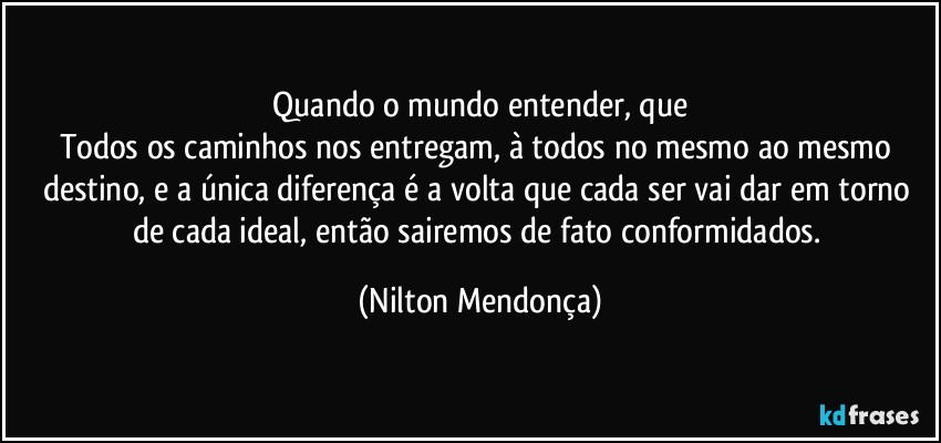 ⁠Quando o mundo entender, que 
Todos os caminhos nos entregam, à todos no mesmo ao mesmo destino, e a única diferença é a volta que cada ser vai dar em torno de cada ideal, então sairemos de fato conformidados. (Nilton Mendonça)