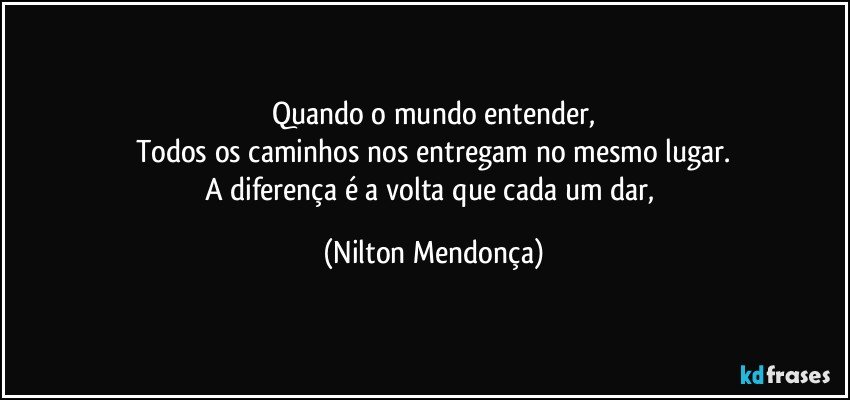 Quando o mundo entender,
Todos os caminhos nos entregam no mesmo lugar.
A diferença é a volta que cada um dar, (Nilton Mendonça)