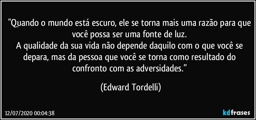 "Quando o mundo está escuro, ele se torna mais uma razão para que você possa ser uma fonte de luz. 
A qualidade da sua vida não depende daquilo com o que você se depara, mas da pessoa que você se torna como resultado do confronto com as adversidades.” (Edward Tordelli)