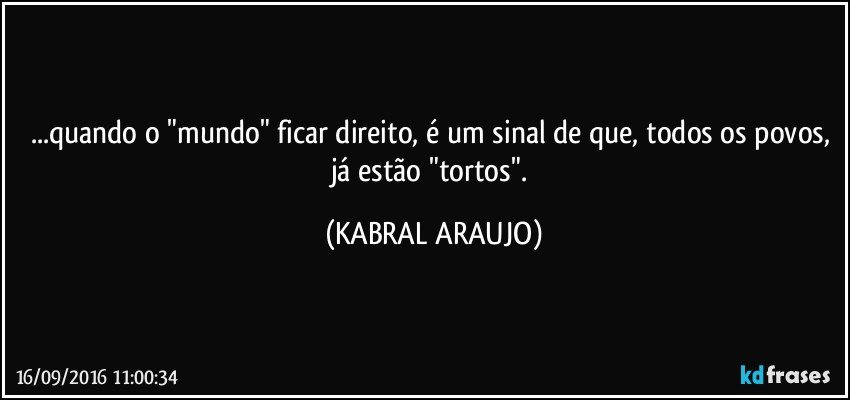 ...quando o "mundo" ficar direito, é um sinal de que, todos os povos, já estão "tortos". (KABRAL ARAUJO)