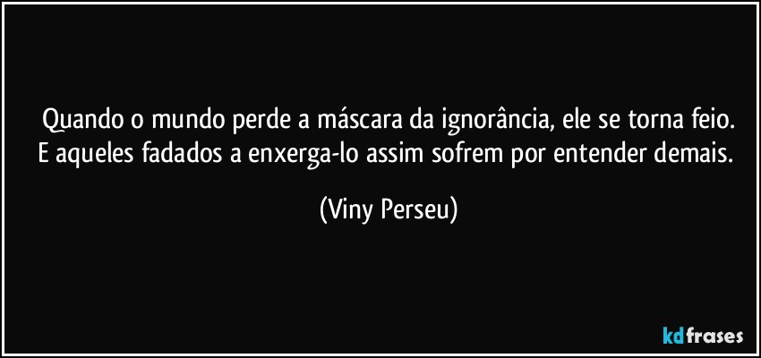 Quando o mundo perde a máscara da ignorância, ele se torna feio.
E aqueles fadados a enxerga-lo assim sofrem por entender demais. (Viny Perseu)