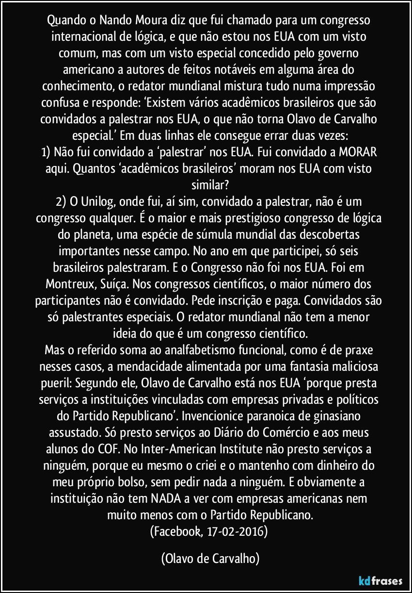 Quando o Nando Moura diz que fui chamado para um congresso internacional de lógica, e que não estou nos EUA com um visto comum, mas com um visto especial concedido pelo governo americano a autores de feitos notáveis em alguma área do conhecimento, o redator mundianal mistura tudo numa impressão confusa e responde: ‘Existem vários acadêmicos brasileiros que são convidados a palestrar nos EUA, o que não torna Olavo de Carvalho especial.’ Em duas linhas ele consegue errar duas vezes:
1) Não fui convidado a ‘palestrar’ nos EUA. Fui convidado a MORAR aqui. Quantos ‘acadêmicos brasileiros’ moram nos EUA com visto similar?
2) O Unilog, onde fui, aí sim, convidado a palestrar, não é um congresso qualquer. É o maior e mais prestigioso congresso de lógica do planeta, uma espécie de súmula mundial das descobertas importantes nesse campo. No ano em que participei, só seis brasileiros palestraram. E o Congresso não foi nos EUA. Foi em Montreux, Suíça. Nos congressos científicos, o maior número dos participantes não é convidado. Pede inscrição e paga. Convidados são só palestrantes especiais. O redator mundianal não tem a menor ideia do que é um congresso científico.
Mas o referido soma ao analfabetismo funcional, como é de praxe nesses casos, a mendacidade alimentada por uma fantasia maliciosa pueril: Segundo ele, Olavo de Carvalho está nos EUA ‘porque presta serviços a instituições vinculadas com empresas privadas e políticos do Partido Republicano’. Invencionice paranoica de ginasiano assustado. Só presto serviços ao Diário do Comércio e aos meus alunos do COF. No Inter-American Institute não presto serviços a ninguém, porque eu mesmo o criei e o mantenho com dinheiro do meu próprio bolso, sem pedir nada a ninguém. E obviamente a instituição não tem NADA a ver com empresas americanas nem muito menos com o Partido Republicano.
(Facebook, 17-02-2016) (Olavo de Carvalho)