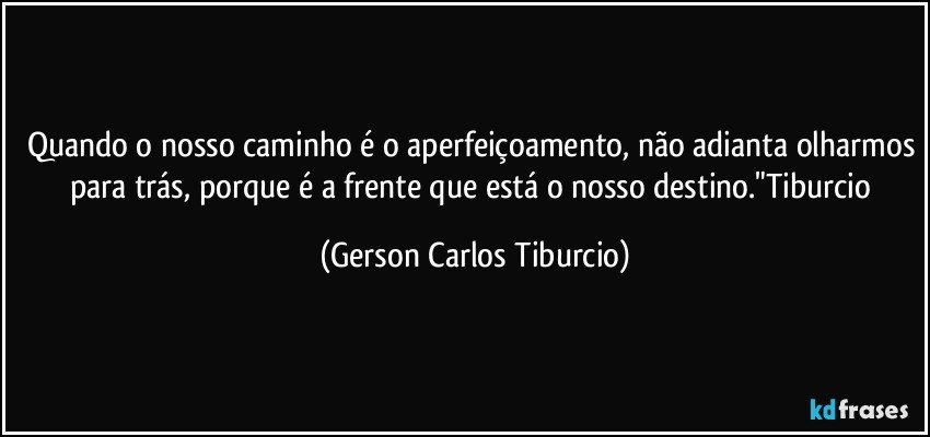 Quando o nosso caminho é o aperfeiçoamento, não adianta olharmos para trás, porque é a frente que está o nosso destino."Tiburcio (Gerson Carlos Tiburcio)