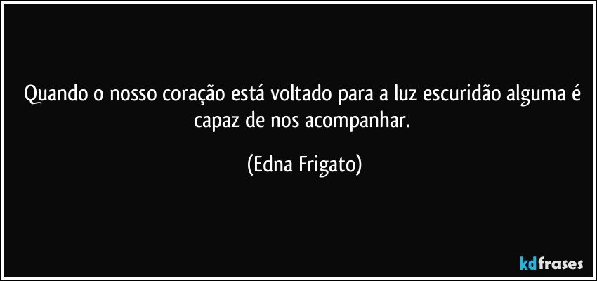 Quando o nosso coração está voltado para a luz escuridão alguma é capaz de nos acompanhar. (Edna Frigato)