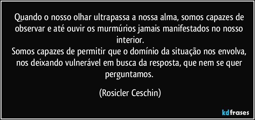 Quando o nosso olhar ultrapassa a nossa alma, somos capazes  de observar e até ouvir os murmúrios jamais   manifestados no nosso interior.
Somos capazes de permitir que o domínio da situação nos envolva, nos deixando  vulnerável em busca da resposta, que nem se quer perguntamos. (Rosicler Ceschin)