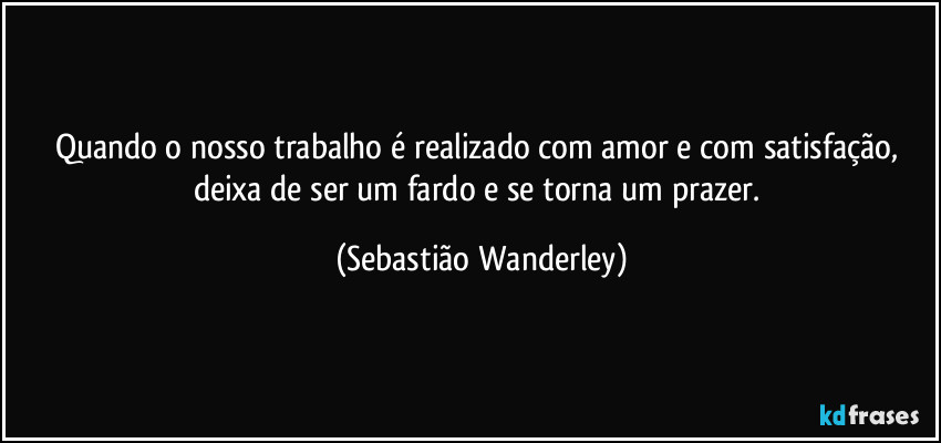 Quando o nosso trabalho é realizado com amor e com satisfação, deixa de ser um fardo e se torna um prazer. (Sebastião Wanderley)