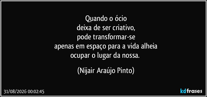 Quando o ócio
deixa de ser criativo,
pode transformar-se
apenas em espaço para a vida alheia
ocupar o lugar da nossa. (Nijair Araújo Pinto)