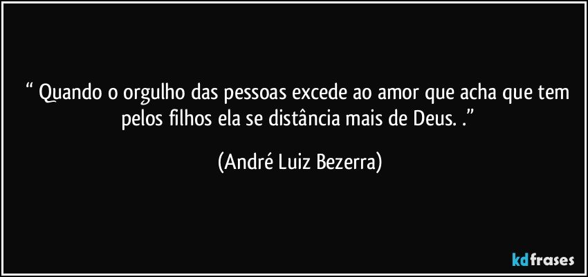 “ Quando o orgulho das pessoas excede ao amor que acha que tem pelos filhos ela se distância mais de Deus. .” (André Luiz Bezerra)