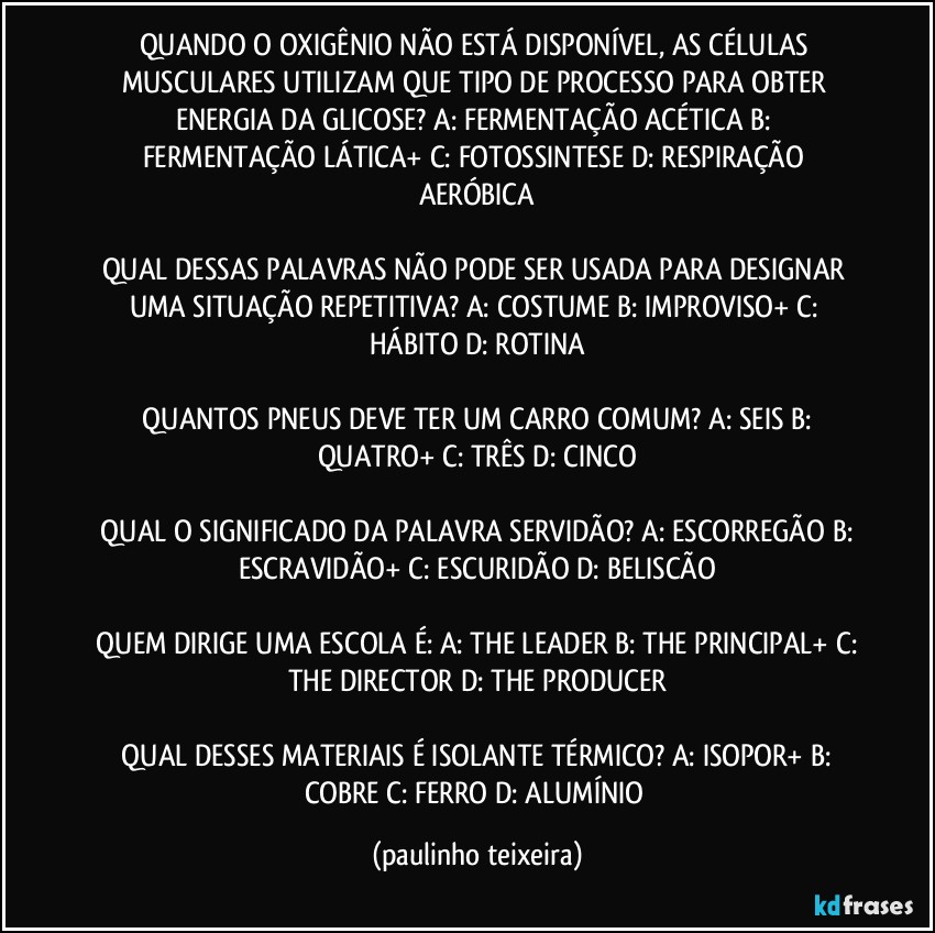 QUANDO O OXIGÊNIO NÃO ESTÁ DISPONÍVEL, AS CÉLULAS MUSCULARES UTILIZAM QUE TIPO DE PROCESSO PARA OBTER ENERGIA DA GLICOSE?  A: FERMENTAÇÃO ACÉTICA  B: FERMENTAÇÃO LÁTICA+  C: FOTOSSINTESE  D: RESPIRAÇÃO AERÓBICA

QUAL DESSAS PALAVRAS NÃO PODE SER USADA PARA DESIGNAR UMA SITUAÇÃO REPETITIVA? A: COSTUME  B: IMPROVISO+  C: HÁBITO   D: ROTINA

 QUANTOS PNEUS DEVE TER UM CARRO COMUM?  A: SEIS  B: QUATRO+  C: TRÊS  D: CINCO

 QUAL O SIGNIFICADO DA PALAVRA SERVIDÃO? A: ESCORREGÃO  B: ESCRAVIDÃO+  C: ESCURIDÃO  D: BELISCÃO

 QUEM DIRIGE UMA ESCOLA É: A: THE LEADER  B: THE PRINCIPAL+  C: THE DIRECTOR  D: THE PRODUCER

 QUAL DESSES MATERIAIS É ISOLANTE TÉRMICO? A: ISOPOR+  B: COBRE  C: FERRO  D: ALUMÍNIO (paulinho teixeira)