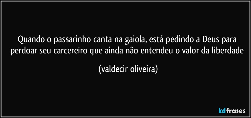 Quando o passarinho canta na gaiola, está pedindo a Deus para perdoar seu carcereiro que ainda não entendeu o valor da liberdade (valdecir oliveira)