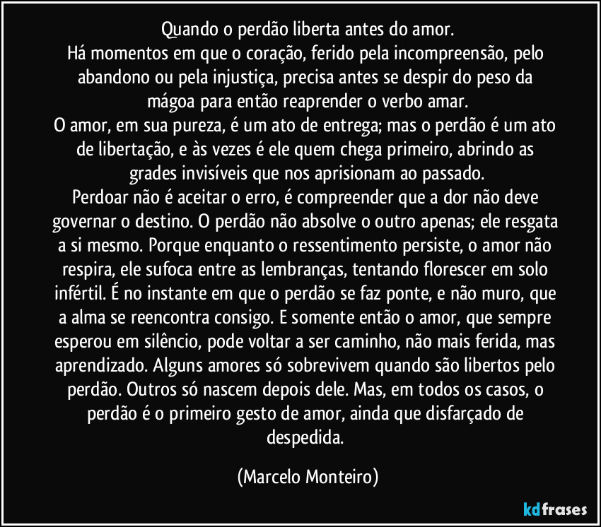 Quando o perdão liberta antes do amor.
Há momentos em que o coração, ferido pela incompreensão, pelo abandono ou pela injustiça, precisa antes se despir do peso da mágoa para então reaprender o verbo amar.
O amor, em sua pureza, é um ato de entrega; mas o perdão é um ato de libertação, e às vezes é ele quem chega primeiro, abrindo as grades invisíveis que nos aprisionam ao passado.
Perdoar não é aceitar o erro, é compreender que a dor não deve governar o destino. O perdão não absolve o outro apenas; ele resgata a si mesmo. Porque enquanto o ressentimento persiste, o amor não respira, ele sufoca entre as lembranças, tentando florescer em solo infértil. É no instante em que o perdão se faz ponte, e não muro, que a alma se reencontra consigo. E somente então o amor, que sempre esperou em silêncio, pode voltar a ser caminho, não mais ferida, mas aprendizado. Alguns amores só sobrevivem quando são libertos pelo perdão. Outros só nascem depois dele. Mas, em todos os casos, o perdão é o primeiro gesto de amor, ainda que disfarçado de despedida. (Marcelo Monteiro)