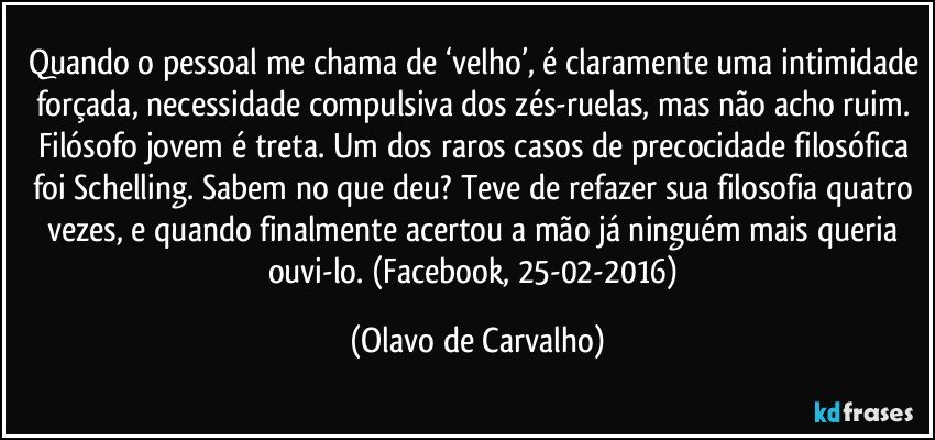 Quando o pessoal me chama de ‘velho’, é claramente uma intimidade forçada, necessidade compulsiva dos zés-ruelas, mas não acho ruim. Filósofo jovem é treta. Um dos raros casos de precocidade filosófica foi Schelling. Sabem no que deu? Teve de refazer sua filosofia quatro vezes, e quando finalmente acertou a mão já ninguém mais queria ouvi-lo. (Facebook, 25-02-2016) (Olavo de Carvalho)