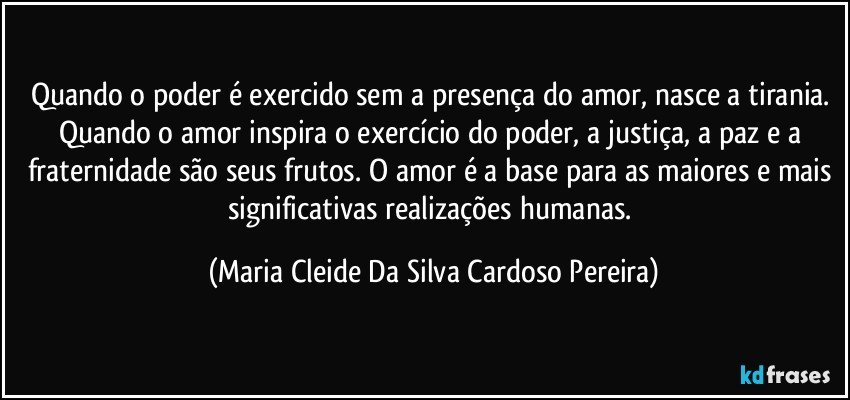 Quando o poder é exercido sem a presença do amor, nasce a tirania. Quando o amor inspira o exercício do poder, a justiça, a paz e a fraternidade são seus frutos. O amor é a base para as maiores e mais significativas realizações humanas. (Maria Cleide Da Silva Cardoso Pereira)