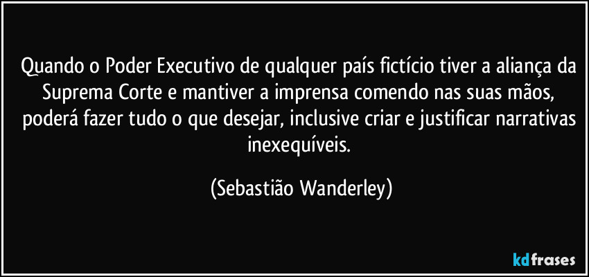 Quando o Poder Executivo de qualquer país fictício tiver a aliança da Suprema Corte e mantiver a imprensa comendo nas suas mãos, poderá fazer tudo o que desejar, inclusive criar e justificar narrativas inexequíveis. (Sebastião Wanderley)