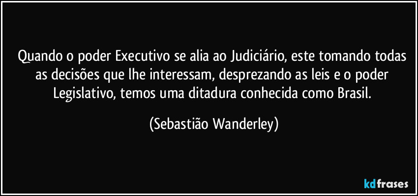 Quando o poder Executivo se alia ao Judiciário, este tomando todas as decisões que lhe interessam, desprezando as leis e o poder Legislativo, temos uma ditadura conhecida como Brasil. (Sebastião Wanderley)