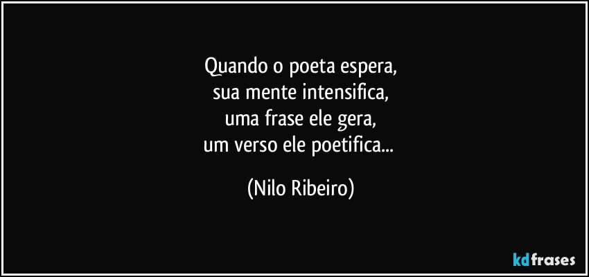 Quando o poeta espera,
sua mente intensifica,
uma frase ele gera,
um verso ele poetifica... (Nilo Ribeiro)