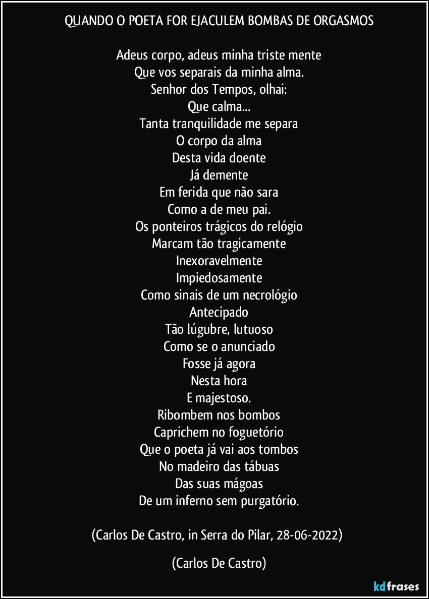 QUANDO O POETA FOR EJACULEM BOMBAS DE ORGASMOS

Adeus corpo, adeus minha triste mente
Que vos separais da minha alma.
Senhor dos Tempos, olhai:
Que calma...
Tanta tranquilidade me separa
O corpo da alma
Desta vida doente
Já demente
Em ferida que não sara
Como a de meu pai.
Os ponteiros trágicos do relógio
Marcam tão tragicamente
Inexoravelmente
Impiedosamente
Como sinais de um necrológio
Antecipado
Tão lúgubre, lutuoso
Como se o anunciado
Fosse já agora
Nesta hora
E majestoso.
Ribombem nos bombos
Caprichem no foguetório
Que o poeta já vai aos tombos
No madeiro das tábuas
Das suas mágoas
De um inferno sem purgatório.

(Carlos De Castro, in Serra do Pilar, 28-06-2022) (Carlos De Castro)