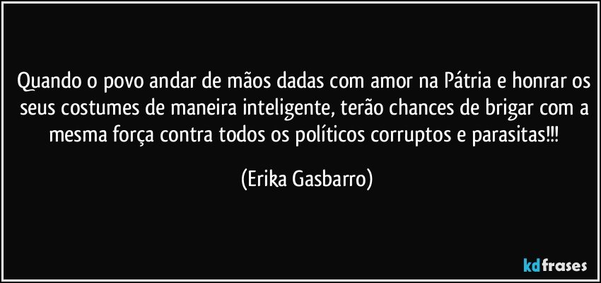 Quando o povo andar de mãos dadas com amor na Pátria e honrar os seus costumes de maneira inteligente, terão chances de brigar com a mesma força contra todos os políticos corruptos e parasitas!!! (Erika Gasbarro)